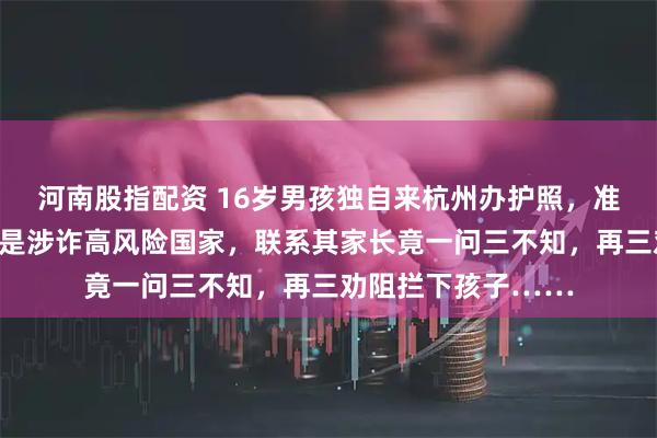 河南股指配资 16岁男孩独自来杭州办护照，准备出国！民警一看是涉诈高风险国家，联系其家长竟一问三不知，再三劝阻拦下孩子……